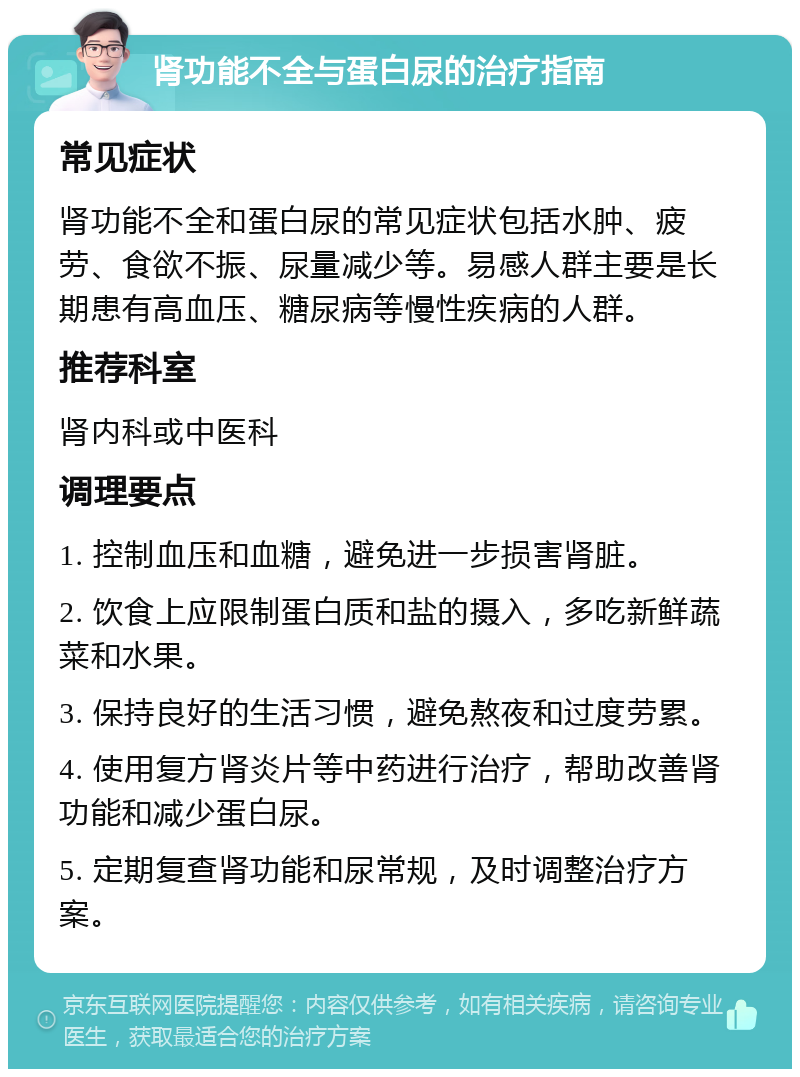 肾功能不全与蛋白尿的治疗指南 常见症状 肾功能不全和蛋白尿的常见症状包括水肿、疲劳、食欲不振、尿量减少等。易感人群主要是长期患有高血压、糖尿病等慢性疾病的人群。 推荐科室 肾内科或中医科 调理要点 1. 控制血压和血糖，避免进一步损害肾脏。 2. 饮食上应限制蛋白质和盐的摄入，多吃新鲜蔬菜和水果。 3. 保持良好的生活习惯，避免熬夜和过度劳累。 4. 使用复方肾炎片等中药进行治疗，帮助改善肾功能和减少蛋白尿。 5. 定期复查肾功能和尿常规，及时调整治疗方案。