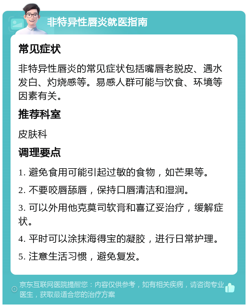 非特异性唇炎就医指南 常见症状 非特异性唇炎的常见症状包括嘴唇老脱皮、遇水发白、灼烧感等。易感人群可能与饮食、环境等因素有关。 推荐科室 皮肤科 调理要点 1. 避免食用可能引起过敏的食物，如芒果等。 2. 不要咬唇舔唇，保持口唇清洁和湿润。 3. 可以外用他克莫司软膏和喜辽妥治疗，缓解症状。 4. 平时可以涂抹海得宝的凝胶，进行日常护理。 5. 注意生活习惯，避免复发。