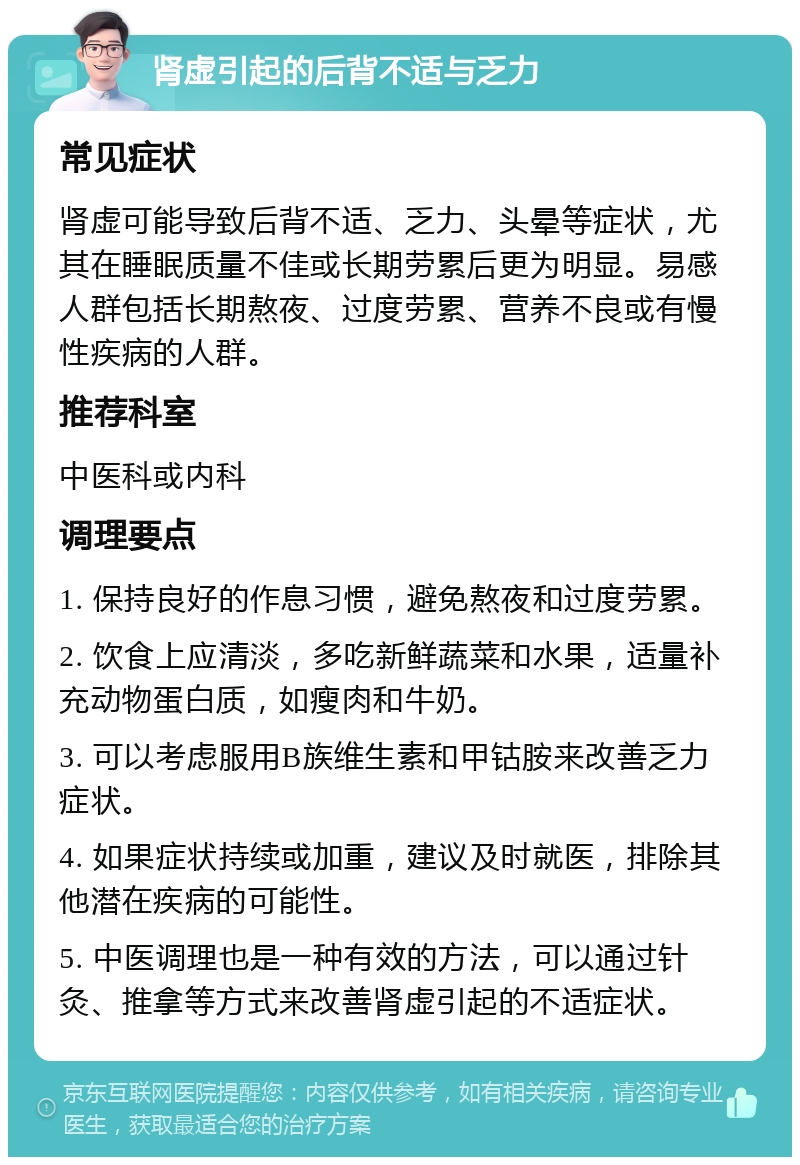 肾虚引起的后背不适与乏力 常见症状 肾虚可能导致后背不适、乏力、头晕等症状，尤其在睡眠质量不佳或长期劳累后更为明显。易感人群包括长期熬夜、过度劳累、营养不良或有慢性疾病的人群。 推荐科室 中医科或内科 调理要点 1. 保持良好的作息习惯，避免熬夜和过度劳累。 2. 饮食上应清淡，多吃新鲜蔬菜和水果，适量补充动物蛋白质，如瘦肉和牛奶。 3. 可以考虑服用B族维生素和甲钴胺来改善乏力症状。 4. 如果症状持续或加重，建议及时就医，排除其他潜在疾病的可能性。 5. 中医调理也是一种有效的方法，可以通过针灸、推拿等方式来改善肾虚引起的不适症状。