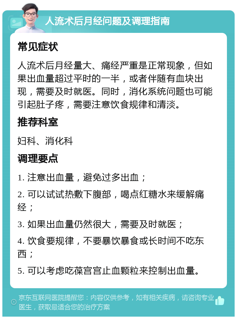 人流术后月经问题及调理指南 常见症状 人流术后月经量大、痛经严重是正常现象，但如果出血量超过平时的一半，或者伴随有血块出现，需要及时就医。同时，消化系统问题也可能引起肚子疼，需要注意饮食规律和清淡。 推荐科室 妇科、消化科 调理要点 1. 注意出血量，避免过多出血； 2. 可以试试热敷下腹部，喝点红糖水来缓解痛经； 3. 如果出血量仍然很大，需要及时就医； 4. 饮食要规律，不要暴饮暴食或长时间不吃东西； 5. 可以考虑吃葆宫宫止血颗粒来控制出血量。