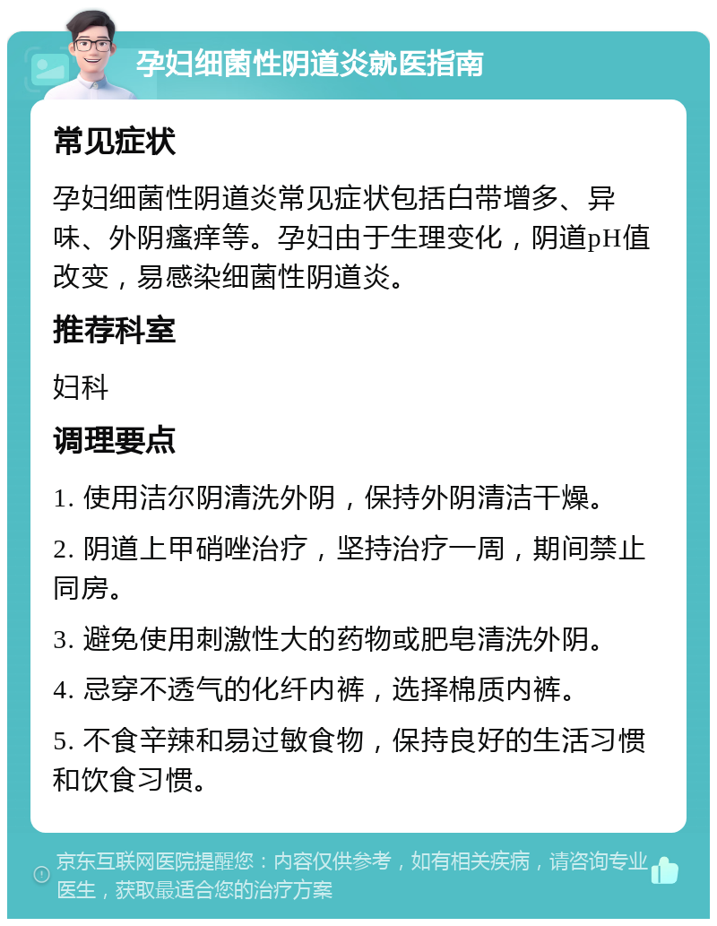 孕妇细菌性阴道炎就医指南 常见症状 孕妇细菌性阴道炎常见症状包括白带增多、异味、外阴瘙痒等。孕妇由于生理变化，阴道pH值改变，易感染细菌性阴道炎。 推荐科室 妇科 调理要点 1. 使用洁尔阴清洗外阴，保持外阴清洁干燥。 2. 阴道上甲硝唑治疗，坚持治疗一周，期间禁止同房。 3. 避免使用刺激性大的药物或肥皂清洗外阴。 4. 忌穿不透气的化纤内裤，选择棉质内裤。 5. 不食辛辣和易过敏食物，保持良好的生活习惯和饮食习惯。