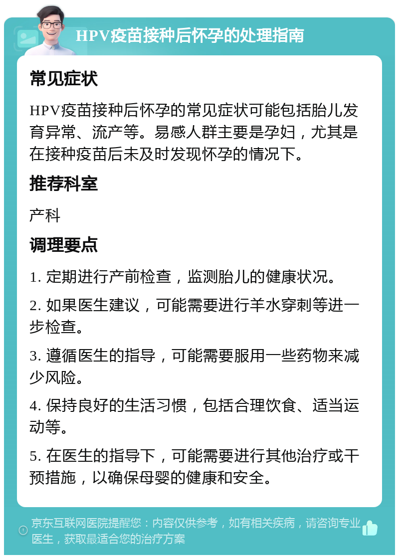 HPV疫苗接种后怀孕的处理指南 常见症状 HPV疫苗接种后怀孕的常见症状可能包括胎儿发育异常、流产等。易感人群主要是孕妇，尤其是在接种疫苗后未及时发现怀孕的情况下。 推荐科室 产科 调理要点 1. 定期进行产前检查，监测胎儿的健康状况。 2. 如果医生建议，可能需要进行羊水穿刺等进一步检查。 3. 遵循医生的指导，可能需要服用一些药物来减少风险。 4. 保持良好的生活习惯，包括合理饮食、适当运动等。 5. 在医生的指导下，可能需要进行其他治疗或干预措施，以确保母婴的健康和安全。