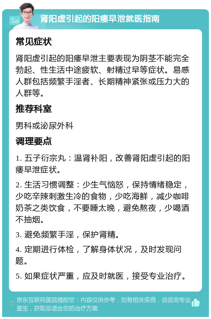 肾阳虚引起的阳痿早泄就医指南 常见症状 肾阳虚引起的阳痿早泄主要表现为阴茎不能完全勃起、性生活中途疲软、射精过早等症状。易感人群包括频繁手淫者、长期精神紧张或压力大的人群等。 推荐科室 男科或泌尿外科 调理要点 1. 五子衍宗丸：温肾补阳，改善肾阳虚引起的阳痿早泄症状。 2. 生活习惯调整：少生气恼怒，保持情绪稳定，少吃辛辣刺激生冷的食物，少吃海鲜，减少咖啡奶茶之类饮食，不要睡太晚，避免熬夜，少喝酒不抽烟。 3. 避免频繁手淫，保护肾精。 4. 定期进行体检，了解身体状况，及时发现问题。 5. 如果症状严重，应及时就医，接受专业治疗。