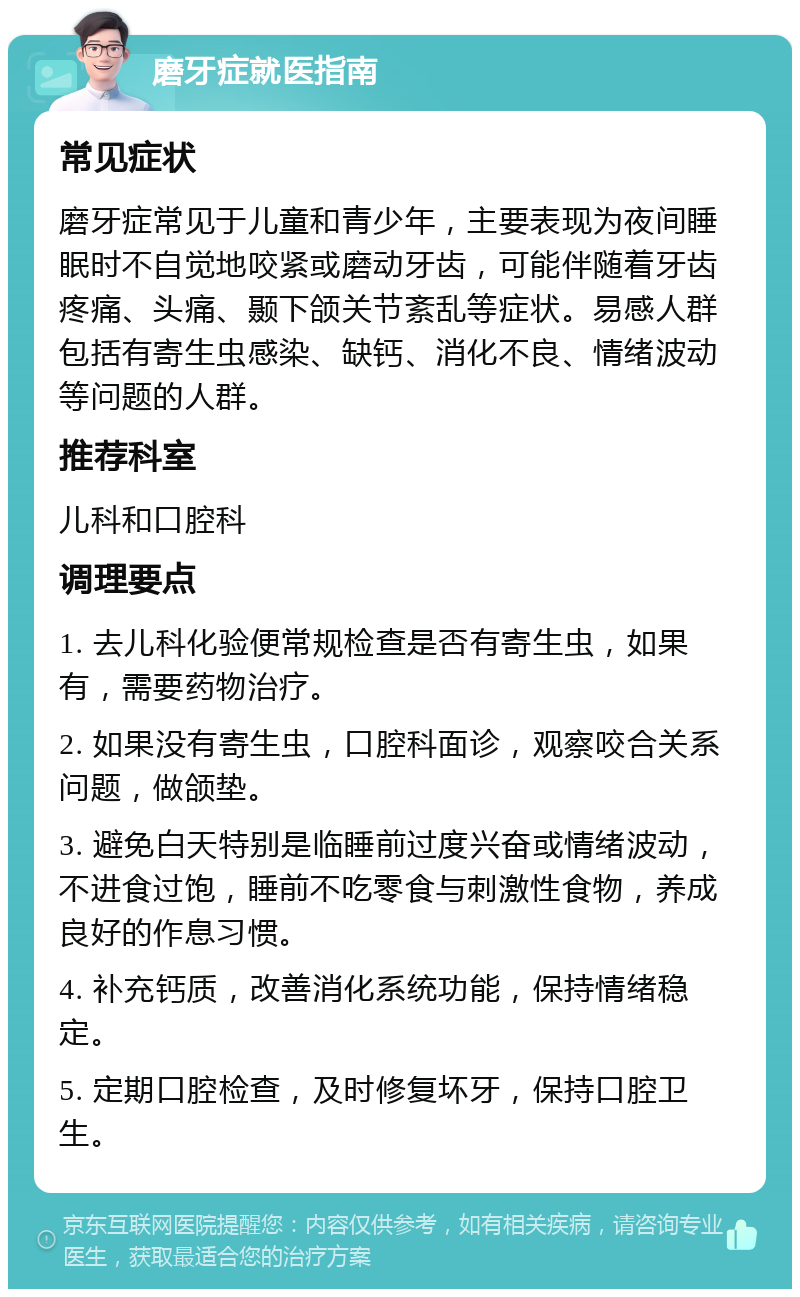 磨牙症就医指南 常见症状 磨牙症常见于儿童和青少年，主要表现为夜间睡眠时不自觉地咬紧或磨动牙齿，可能伴随着牙齿疼痛、头痛、颞下颌关节紊乱等症状。易感人群包括有寄生虫感染、缺钙、消化不良、情绪波动等问题的人群。 推荐科室 儿科和口腔科 调理要点 1. 去儿科化验便常规检查是否有寄生虫，如果有，需要药物治疗。 2. 如果没有寄生虫，口腔科面诊，观察咬合关系问题，做颌垫。 3. 避免白天特别是临睡前过度兴奋或情绪波动，不进食过饱，睡前不吃零食与刺激性食物，养成良好的作息习惯。 4. 补充钙质，改善消化系统功能，保持情绪稳定。 5. 定期口腔检查，及时修复坏牙，保持口腔卫生。