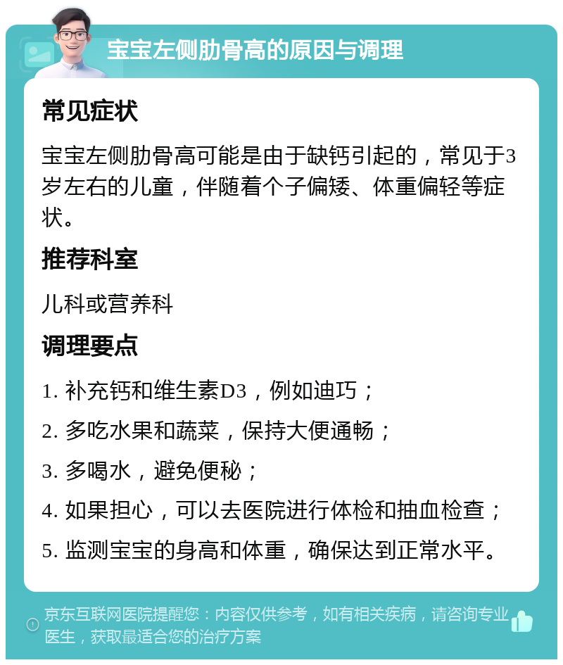 宝宝左侧肋骨高的原因与调理 常见症状 宝宝左侧肋骨高可能是由于缺钙引起的，常见于3岁左右的儿童，伴随着个子偏矮、体重偏轻等症状。 推荐科室 儿科或营养科 调理要点 1. 补充钙和维生素D3，例如迪巧； 2. 多吃水果和蔬菜，保持大便通畅； 3. 多喝水，避免便秘； 4. 如果担心，可以去医院进行体检和抽血检查； 5. 监测宝宝的身高和体重，确保达到正常水平。