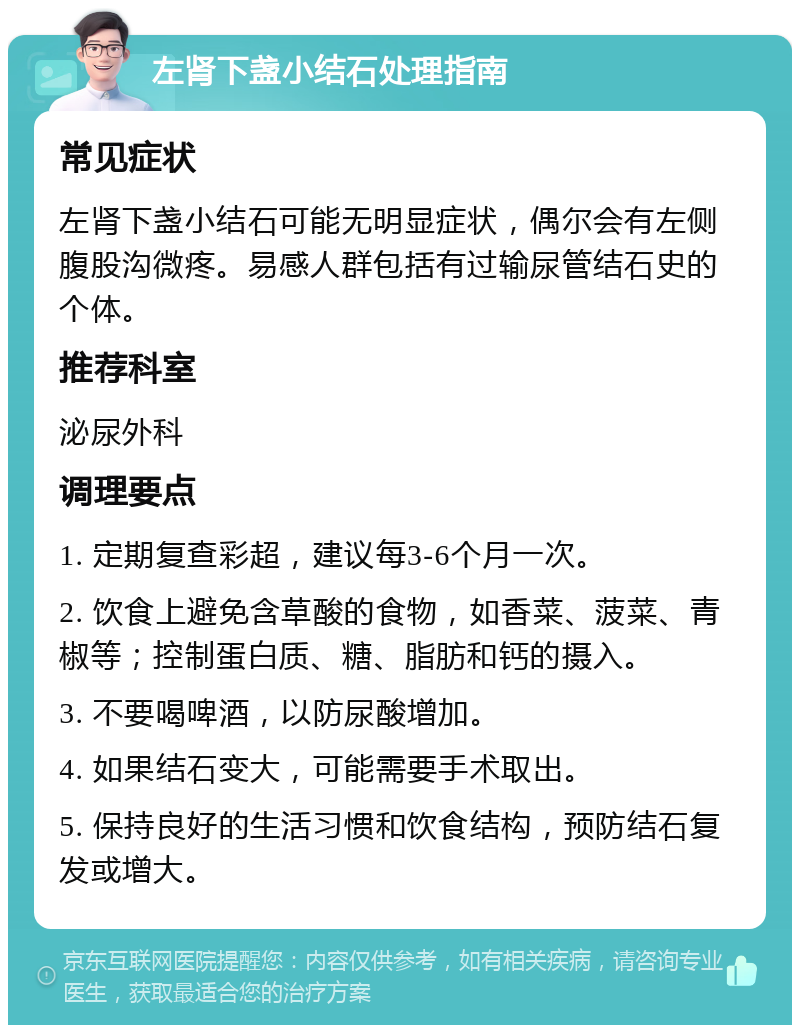 左肾下盏小结石处理指南 常见症状 左肾下盏小结石可能无明显症状，偶尔会有左侧腹股沟微疼。易感人群包括有过输尿管结石史的个体。 推荐科室 泌尿外科 调理要点 1. 定期复查彩超，建议每3-6个月一次。 2. 饮食上避免含草酸的食物，如香菜、菠菜、青椒等；控制蛋白质、糖、脂肪和钙的摄入。 3. 不要喝啤酒，以防尿酸增加。 4. 如果结石变大，可能需要手术取出。 5. 保持良好的生活习惯和饮食结构，预防结石复发或增大。