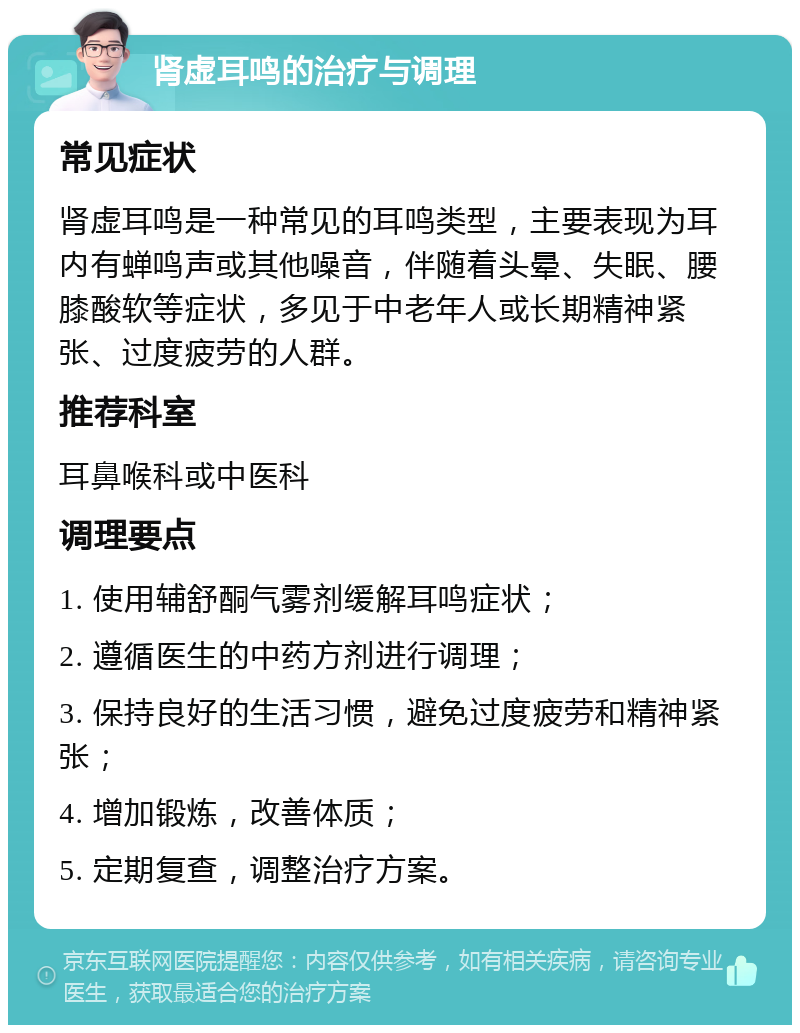 肾虚耳鸣的治疗与调理 常见症状 肾虚耳鸣是一种常见的耳鸣类型，主要表现为耳内有蝉鸣声或其他噪音，伴随着头晕、失眠、腰膝酸软等症状，多见于中老年人或长期精神紧张、过度疲劳的人群。 推荐科室 耳鼻喉科或中医科 调理要点 1. 使用辅舒酮气雾剂缓解耳鸣症状； 2. 遵循医生的中药方剂进行调理； 3. 保持良好的生活习惯，避免过度疲劳和精神紧张； 4. 增加锻炼，改善体质； 5. 定期复查，调整治疗方案。