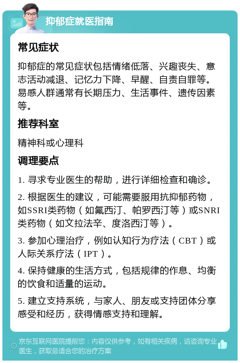 抑郁症就医指南 常见症状 抑郁症的常见症状包括情绪低落、兴趣丧失、意志活动减退、记忆力下降、早醒、自责自罪等。易感人群通常有长期压力、生活事件、遗传因素等。 推荐科室 精神科或心理科 调理要点 1. 寻求专业医生的帮助，进行详细检查和确诊。 2. 根据医生的建议，可能需要服用抗抑郁药物，如SSRI类药物（如氟西汀、帕罗西汀等）或SNRI类药物（如文拉法辛、度洛西汀等）。 3. 参加心理治疗，例如认知行为疗法（CBT）或人际关系疗法（IPT）。 4. 保持健康的生活方式，包括规律的作息、均衡的饮食和适量的运动。 5. 建立支持系统，与家人、朋友或支持团体分享感受和经历，获得情感支持和理解。