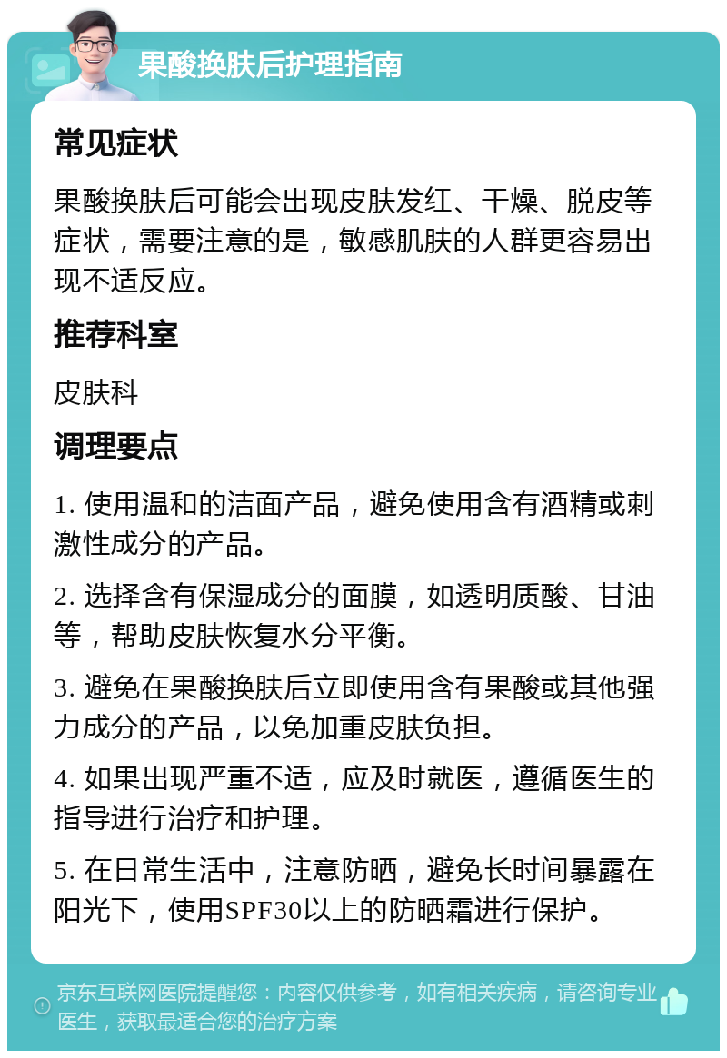 果酸换肤后护理指南 常见症状 果酸换肤后可能会出现皮肤发红、干燥、脱皮等症状，需要注意的是，敏感肌肤的人群更容易出现不适反应。 推荐科室 皮肤科 调理要点 1. 使用温和的洁面产品，避免使用含有酒精或刺激性成分的产品。 2. 选择含有保湿成分的面膜，如透明质酸、甘油等，帮助皮肤恢复水分平衡。 3. 避免在果酸换肤后立即使用含有果酸或其他强力成分的产品，以免加重皮肤负担。 4. 如果出现严重不适，应及时就医，遵循医生的指导进行治疗和护理。 5. 在日常生活中，注意防晒，避免长时间暴露在阳光下，使用SPF30以上的防晒霜进行保护。