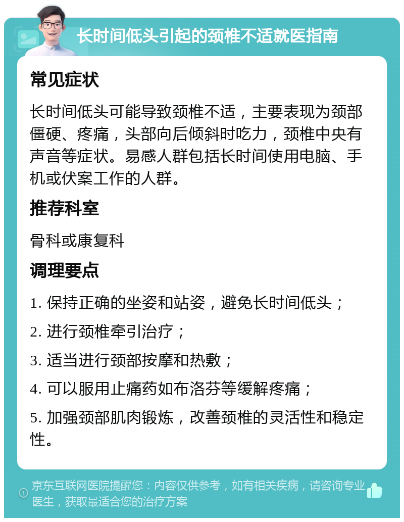 长时间低头引起的颈椎不适就医指南 常见症状 长时间低头可能导致颈椎不适，主要表现为颈部僵硬、疼痛，头部向后倾斜时吃力，颈椎中央有声音等症状。易感人群包括长时间使用电脑、手机或伏案工作的人群。 推荐科室 骨科或康复科 调理要点 1. 保持正确的坐姿和站姿，避免长时间低头； 2. 进行颈椎牵引治疗； 3. 适当进行颈部按摩和热敷； 4. 可以服用止痛药如布洛芬等缓解疼痛； 5. 加强颈部肌肉锻炼，改善颈椎的灵活性和稳定性。