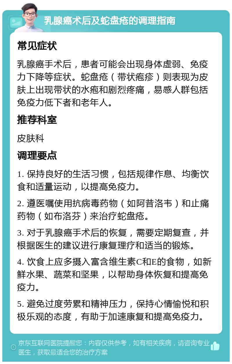 乳腺癌术后及蛇盘疮的调理指南 常见症状 乳腺癌手术后，患者可能会出现身体虚弱、免疫力下降等症状。蛇盘疮（带状疱疹）则表现为皮肤上出现带状的水疱和剧烈疼痛，易感人群包括免疫力低下者和老年人。 推荐科室 皮肤科 调理要点 1. 保持良好的生活习惯，包括规律作息、均衡饮食和适量运动，以提高免疫力。 2. 遵医嘱使用抗病毒药物（如阿昔洛韦）和止痛药物（如布洛芬）来治疗蛇盘疮。 3. 对于乳腺癌手术后的恢复，需要定期复查，并根据医生的建议进行康复理疗和适当的锻炼。 4. 饮食上应多摄入富含维生素C和E的食物，如新鲜水果、蔬菜和坚果，以帮助身体恢复和提高免疫力。 5. 避免过度劳累和精神压力，保持心情愉悦和积极乐观的态度，有助于加速康复和提高免疫力。