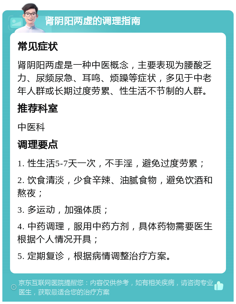 肾阴阳两虚的调理指南 常见症状 肾阴阳两虚是一种中医概念，主要表现为腰酸乏力、尿频尿急、耳鸣、烦躁等症状，多见于中老年人群或长期过度劳累、性生活不节制的人群。 推荐科室 中医科 调理要点 1. 性生活5-7天一次，不手淫，避免过度劳累； 2. 饮食清淡，少食辛辣、油腻食物，避免饮酒和熬夜； 3. 多运动，加强体质； 4. 中药调理，服用中药方剂，具体药物需要医生根据个人情况开具； 5. 定期复诊，根据病情调整治疗方案。