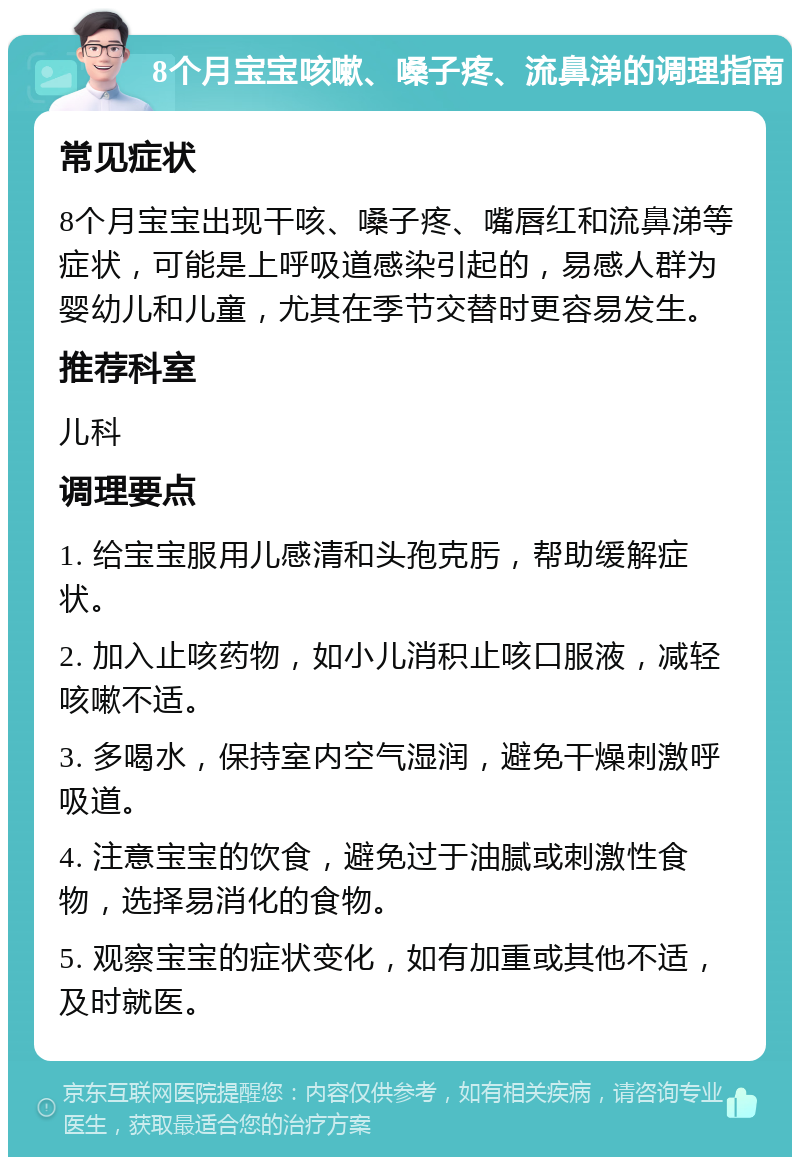 8个月宝宝咳嗽、嗓子疼、流鼻涕的调理指南 常见症状 8个月宝宝出现干咳、嗓子疼、嘴唇红和流鼻涕等症状，可能是上呼吸道感染引起的，易感人群为婴幼儿和儿童，尤其在季节交替时更容易发生。 推荐科室 儿科 调理要点 1. 给宝宝服用儿感清和头孢克肟，帮助缓解症状。 2. 加入止咳药物，如小儿消积止咳口服液，减轻咳嗽不适。 3. 多喝水，保持室内空气湿润，避免干燥刺激呼吸道。 4. 注意宝宝的饮食，避免过于油腻或刺激性食物，选择易消化的食物。 5. 观察宝宝的症状变化，如有加重或其他不适，及时就医。