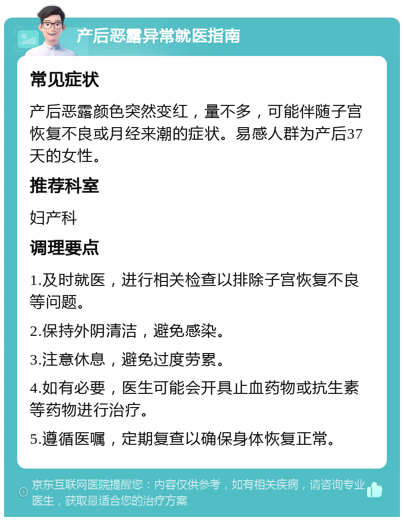 产后恶露异常就医指南 常见症状 产后恶露颜色突然变红，量不多，可能伴随子宫恢复不良或月经来潮的症状。易感人群为产后37天的女性。 推荐科室 妇产科 调理要点 1.及时就医，进行相关检查以排除子宫恢复不良等问题。 2.保持外阴清洁，避免感染。 3.注意休息，避免过度劳累。 4.如有必要，医生可能会开具止血药物或抗生素等药物进行治疗。 5.遵循医嘱，定期复查以确保身体恢复正常。