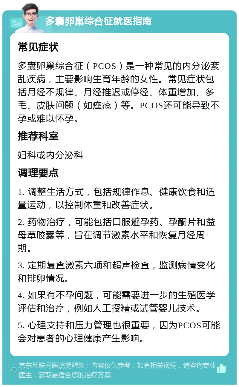 多囊卵巢综合征就医指南 常见症状 多囊卵巢综合征（PCOS）是一种常见的内分泌紊乱疾病，主要影响生育年龄的女性。常见症状包括月经不规律、月经推迟或停经、体重增加、多毛、皮肤问题（如痤疮）等。PCOS还可能导致不孕或难以怀孕。 推荐科室 妇科或内分泌科 调理要点 1. 调整生活方式，包括规律作息、健康饮食和适量运动，以控制体重和改善症状。 2. 药物治疗，可能包括口服避孕药、孕酮片和益母草胶囊等，旨在调节激素水平和恢复月经周期。 3. 定期复查激素六项和超声检查，监测病情变化和排卵情况。 4. 如果有不孕问题，可能需要进一步的生殖医学评估和治疗，例如人工授精或试管婴儿技术。 5. 心理支持和压力管理也很重要，因为PCOS可能会对患者的心理健康产生影响。