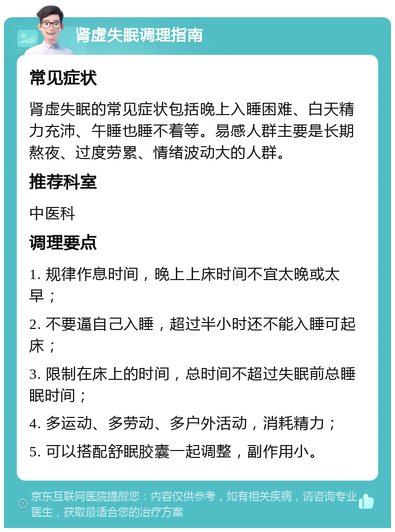 肾虚失眠调理指南 常见症状 肾虚失眠的常见症状包括晚上入睡困难、白天精力充沛、午睡也睡不着等。易感人群主要是长期熬夜、过度劳累、情绪波动大的人群。 推荐科室 中医科 调理要点 1. 规律作息时间，晚上上床时间不宜太晚或太早； 2. 不要逼自己入睡，超过半小时还不能入睡可起床； 3. 限制在床上的时间，总时间不超过失眠前总睡眠时间； 4. 多运动、多劳动、多户外活动，消耗精力； 5. 可以搭配舒眠胶囊一起调整，副作用小。