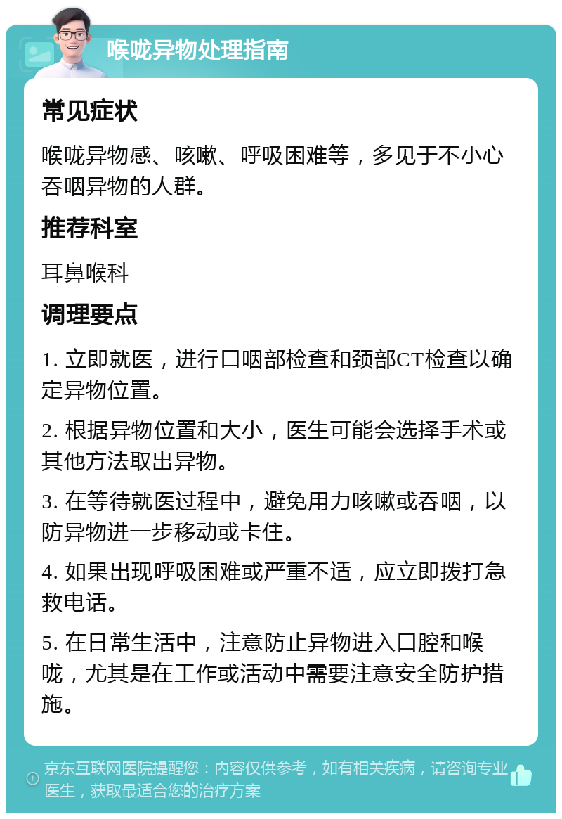 喉咙异物处理指南 常见症状 喉咙异物感、咳嗽、呼吸困难等，多见于不小心吞咽异物的人群。 推荐科室 耳鼻喉科 调理要点 1. 立即就医，进行口咽部检查和颈部CT检查以确定异物位置。 2. 根据异物位置和大小，医生可能会选择手术或其他方法取出异物。 3. 在等待就医过程中，避免用力咳嗽或吞咽，以防异物进一步移动或卡住。 4. 如果出现呼吸困难或严重不适，应立即拨打急救电话。 5. 在日常生活中，注意防止异物进入口腔和喉咙，尤其是在工作或活动中需要注意安全防护措施。