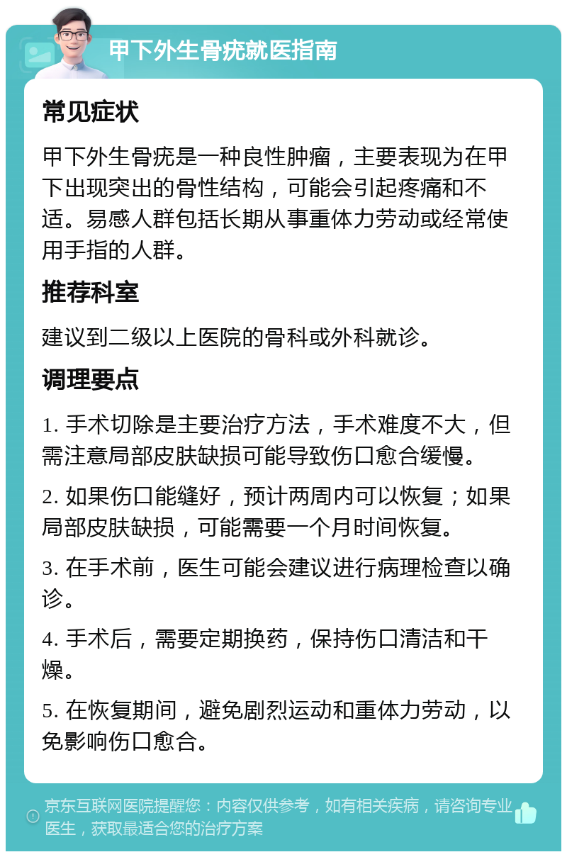 甲下外生骨疣就医指南 常见症状 甲下外生骨疣是一种良性肿瘤，主要表现为在甲下出现突出的骨性结构，可能会引起疼痛和不适。易感人群包括长期从事重体力劳动或经常使用手指的人群。 推荐科室 建议到二级以上医院的骨科或外科就诊。 调理要点 1. 手术切除是主要治疗方法，手术难度不大，但需注意局部皮肤缺损可能导致伤口愈合缓慢。 2. 如果伤口能缝好，预计两周内可以恢复；如果局部皮肤缺损，可能需要一个月时间恢复。 3. 在手术前，医生可能会建议进行病理检查以确诊。 4. 手术后，需要定期换药，保持伤口清洁和干燥。 5. 在恢复期间，避免剧烈运动和重体力劳动，以免影响伤口愈合。