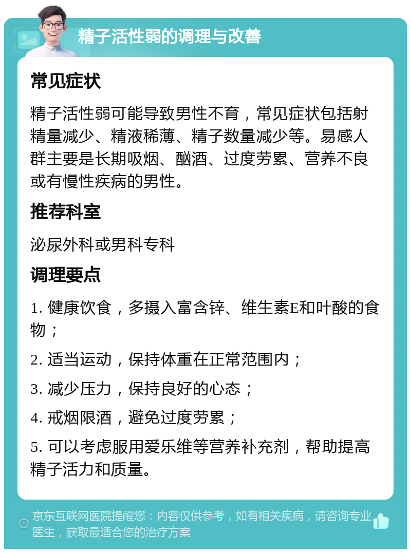 精子活性弱的调理与改善 常见症状 精子活性弱可能导致男性不育，常见症状包括射精量减少、精液稀薄、精子数量减少等。易感人群主要是长期吸烟、酗酒、过度劳累、营养不良或有慢性疾病的男性。 推荐科室 泌尿外科或男科专科 调理要点 1. 健康饮食，多摄入富含锌、维生素E和叶酸的食物； 2. 适当运动，保持体重在正常范围内； 3. 减少压力，保持良好的心态； 4. 戒烟限酒，避免过度劳累； 5. 可以考虑服用爱乐维等营养补充剂，帮助提高精子活力和质量。