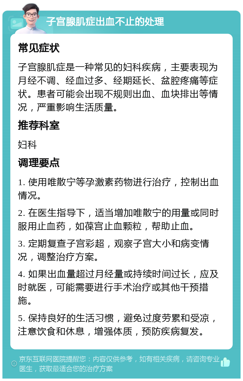 子宫腺肌症出血不止的处理 常见症状 子宫腺肌症是一种常见的妇科疾病，主要表现为月经不调、经血过多、经期延长、盆腔疼痛等症状。患者可能会出现不规则出血、血块排出等情况，严重影响生活质量。 推荐科室 妇科 调理要点 1. 使用唯散宁等孕激素药物进行治疗，控制出血情况。 2. 在医生指导下，适当增加唯散宁的用量或同时服用止血药，如葆宫止血颗粒，帮助止血。 3. 定期复查子宫彩超，观察子宫大小和病变情况，调整治疗方案。 4. 如果出血量超过月经量或持续时间过长，应及时就医，可能需要进行手术治疗或其他干预措施。 5. 保持良好的生活习惯，避免过度劳累和受凉，注意饮食和休息，增强体质，预防疾病复发。