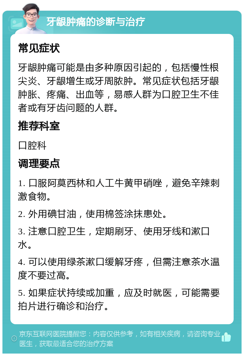 牙龈肿痛的诊断与治疗 常见症状 牙龈肿痛可能是由多种原因引起的，包括慢性根尖炎、牙龈增生或牙周脓肿。常见症状包括牙龈肿胀、疼痛、出血等，易感人群为口腔卫生不佳者或有牙齿问题的人群。 推荐科室 口腔科 调理要点 1. 口服阿莫西林和人工牛黄甲硝唑，避免辛辣刺激食物。 2. 外用碘甘油，使用棉签涂抹患处。 3. 注意口腔卫生，定期刷牙、使用牙线和漱口水。 4. 可以使用绿茶漱口缓解牙疼，但需注意茶水温度不要过高。 5. 如果症状持续或加重，应及时就医，可能需要拍片进行确诊和治疗。