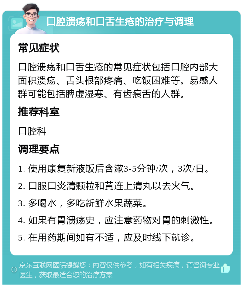 口腔溃疡和口舌生疮的治疗与调理 常见症状 口腔溃疡和口舌生疮的常见症状包括口腔内部大面积溃疡、舌头根部疼痛、吃饭困难等。易感人群可能包括脾虚湿寒、有齿痕舌的人群。 推荐科室 口腔科 调理要点 1. 使用康复新液饭后含漱3-5分钟/次，3次/日。 2. 口服口炎清颗粒和黄连上清丸以去火气。 3. 多喝水，多吃新鲜水果蔬菜。 4. 如果有胃溃疡史，应注意药物对胃的刺激性。 5. 在用药期间如有不适，应及时线下就诊。