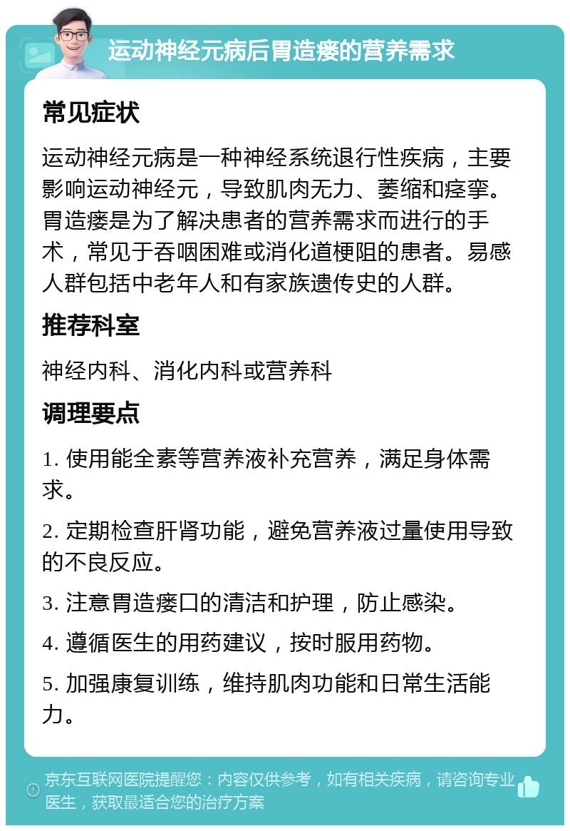 运动神经元病后胃造瘘的营养需求 常见症状 运动神经元病是一种神经系统退行性疾病，主要影响运动神经元，导致肌肉无力、萎缩和痉挛。胃造瘘是为了解决患者的营养需求而进行的手术，常见于吞咽困难或消化道梗阻的患者。易感人群包括中老年人和有家族遗传史的人群。 推荐科室 神经内科、消化内科或营养科 调理要点 1. 使用能全素等营养液补充营养，满足身体需求。 2. 定期检查肝肾功能，避免营养液过量使用导致的不良反应。 3. 注意胃造瘘口的清洁和护理，防止感染。 4. 遵循医生的用药建议，按时服用药物。 5. 加强康复训练，维持肌肉功能和日常生活能力。