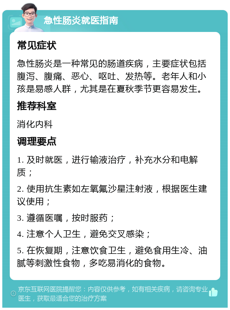 急性肠炎就医指南 常见症状 急性肠炎是一种常见的肠道疾病，主要症状包括腹泻、腹痛、恶心、呕吐、发热等。老年人和小孩是易感人群，尤其是在夏秋季节更容易发生。 推荐科室 消化内科 调理要点 1. 及时就医，进行输液治疗，补充水分和电解质； 2. 使用抗生素如左氧氟沙星注射液，根据医生建议使用； 3. 遵循医嘱，按时服药； 4. 注意个人卫生，避免交叉感染； 5. 在恢复期，注意饮食卫生，避免食用生冷、油腻等刺激性食物，多吃易消化的食物。