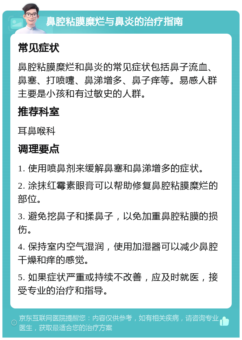 鼻腔粘膜糜烂与鼻炎的治疗指南 常见症状 鼻腔粘膜糜烂和鼻炎的常见症状包括鼻子流血、鼻塞、打喷嚏、鼻涕增多、鼻子痒等。易感人群主要是小孩和有过敏史的人群。 推荐科室 耳鼻喉科 调理要点 1. 使用喷鼻剂来缓解鼻塞和鼻涕增多的症状。 2. 涂抹红霉素眼膏可以帮助修复鼻腔粘膜糜烂的部位。 3. 避免挖鼻子和揉鼻子，以免加重鼻腔粘膜的损伤。 4. 保持室内空气湿润，使用加湿器可以减少鼻腔干燥和痒的感觉。 5. 如果症状严重或持续不改善，应及时就医，接受专业的治疗和指导。