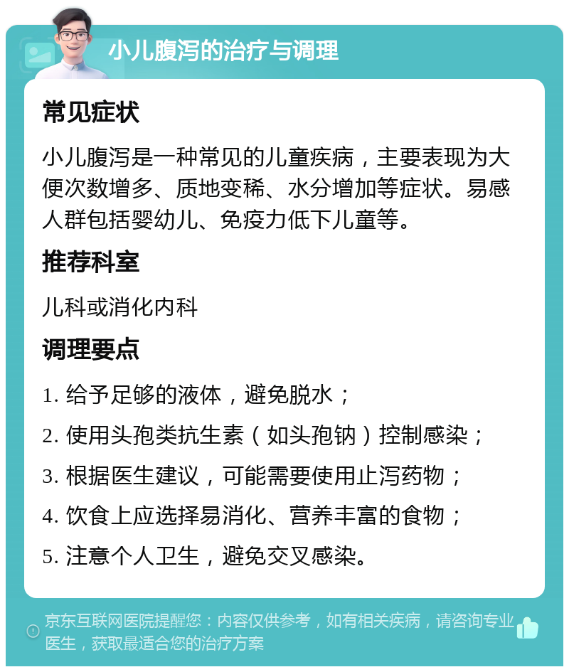 小儿腹泻的治疗与调理 常见症状 小儿腹泻是一种常见的儿童疾病，主要表现为大便次数增多、质地变稀、水分增加等症状。易感人群包括婴幼儿、免疫力低下儿童等。 推荐科室 儿科或消化内科 调理要点 1. 给予足够的液体，避免脱水； 2. 使用头孢类抗生素（如头孢钠）控制感染； 3. 根据医生建议，可能需要使用止泻药物； 4. 饮食上应选择易消化、营养丰富的食物； 5. 注意个人卫生，避免交叉感染。