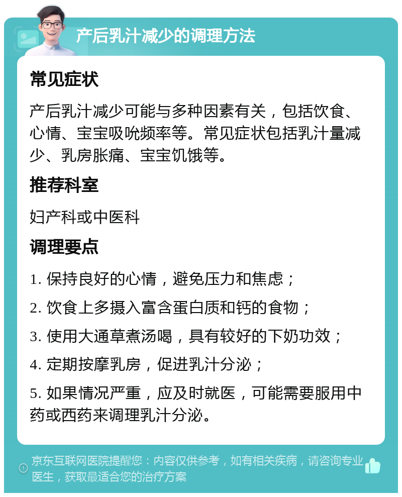 产后乳汁减少的调理方法 常见症状 产后乳汁减少可能与多种因素有关，包括饮食、心情、宝宝吸吮频率等。常见症状包括乳汁量减少、乳房胀痛、宝宝饥饿等。 推荐科室 妇产科或中医科 调理要点 1. 保持良好的心情，避免压力和焦虑； 2. 饮食上多摄入富含蛋白质和钙的食物； 3. 使用大通草煮汤喝，具有较好的下奶功效； 4. 定期按摩乳房，促进乳汁分泌； 5. 如果情况严重，应及时就医，可能需要服用中药或西药来调理乳汁分泌。