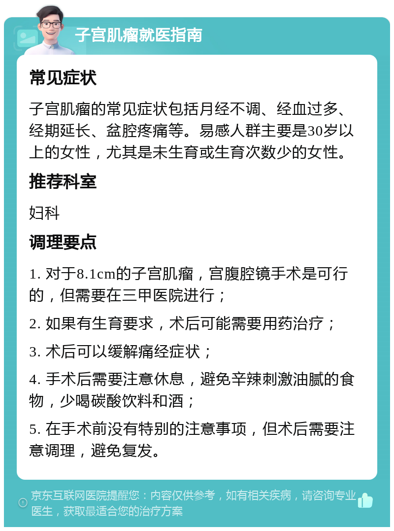 子宫肌瘤就医指南 常见症状 子宫肌瘤的常见症状包括月经不调、经血过多、经期延长、盆腔疼痛等。易感人群主要是30岁以上的女性，尤其是未生育或生育次数少的女性。 推荐科室 妇科 调理要点 1. 对于8.1cm的子宫肌瘤，宫腹腔镜手术是可行的，但需要在三甲医院进行； 2. 如果有生育要求，术后可能需要用药治疗； 3. 术后可以缓解痛经症状； 4. 手术后需要注意休息，避免辛辣刺激油腻的食物，少喝碳酸饮料和酒； 5. 在手术前没有特别的注意事项，但术后需要注意调理，避免复发。