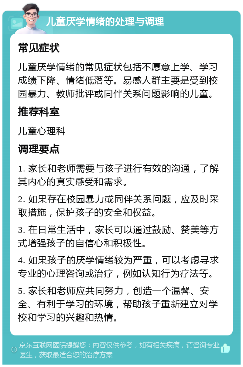 儿童厌学情绪的处理与调理 常见症状 儿童厌学情绪的常见症状包括不愿意上学、学习成绩下降、情绪低落等。易感人群主要是受到校园暴力、教师批评或同伴关系问题影响的儿童。 推荐科室 儿童心理科 调理要点 1. 家长和老师需要与孩子进行有效的沟通，了解其内心的真实感受和需求。 2. 如果存在校园暴力或同伴关系问题，应及时采取措施，保护孩子的安全和权益。 3. 在日常生活中，家长可以通过鼓励、赞美等方式增强孩子的自信心和积极性。 4. 如果孩子的厌学情绪较为严重，可以考虑寻求专业的心理咨询或治疗，例如认知行为疗法等。 5. 家长和老师应共同努力，创造一个温馨、安全、有利于学习的环境，帮助孩子重新建立对学校和学习的兴趣和热情。