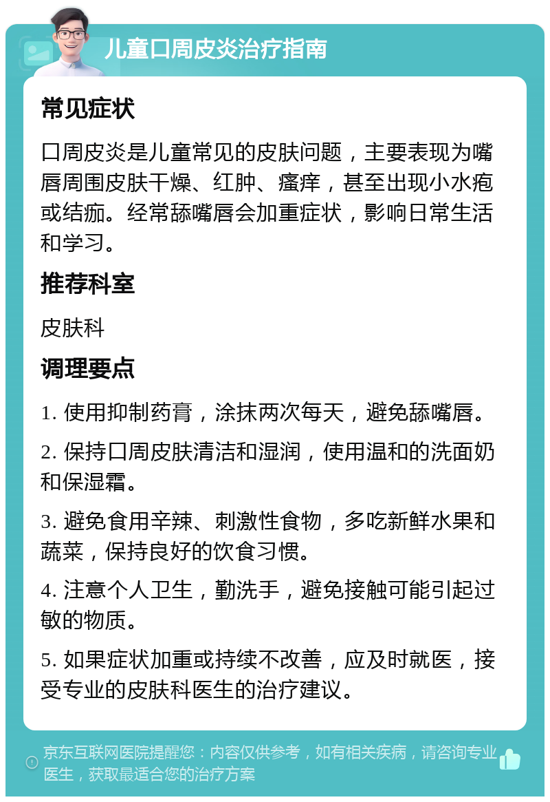 儿童口周皮炎治疗指南 常见症状 口周皮炎是儿童常见的皮肤问题，主要表现为嘴唇周围皮肤干燥、红肿、瘙痒，甚至出现小水疱或结痂。经常舔嘴唇会加重症状，影响日常生活和学习。 推荐科室 皮肤科 调理要点 1. 使用抑制药膏，涂抹两次每天，避免舔嘴唇。 2. 保持口周皮肤清洁和湿润，使用温和的洗面奶和保湿霜。 3. 避免食用辛辣、刺激性食物，多吃新鲜水果和蔬菜，保持良好的饮食习惯。 4. 注意个人卫生，勤洗手，避免接触可能引起过敏的物质。 5. 如果症状加重或持续不改善，应及时就医，接受专业的皮肤科医生的治疗建议。