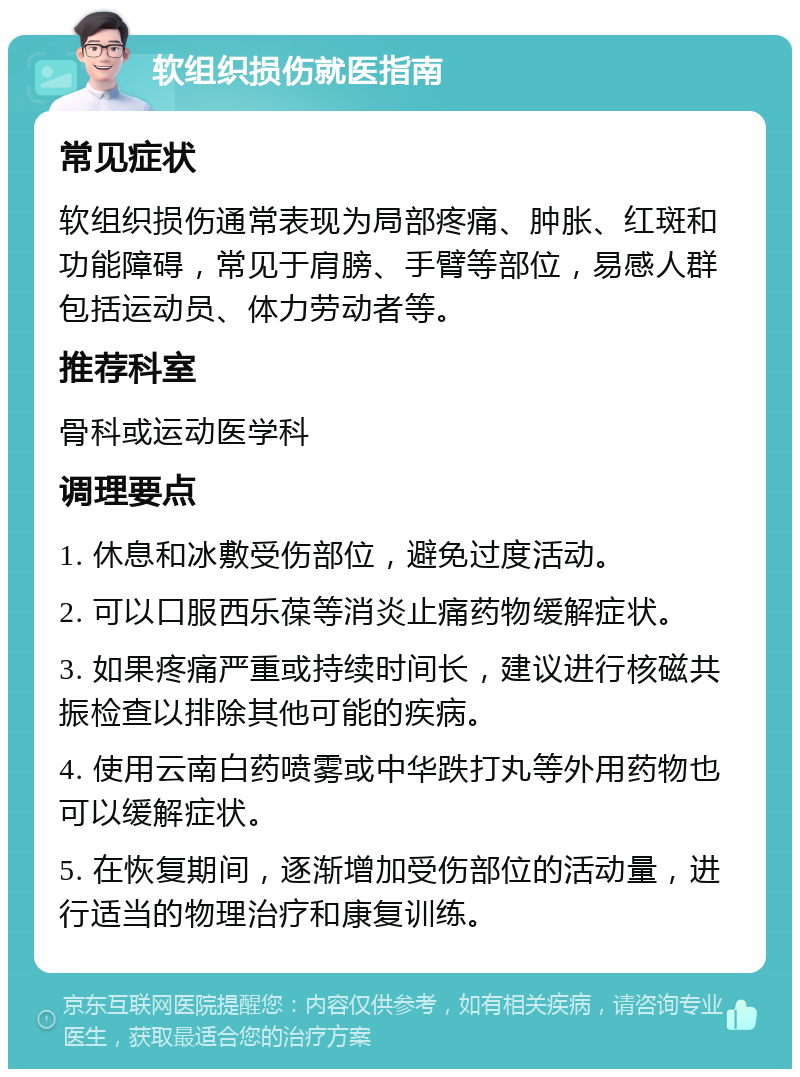 软组织损伤就医指南 常见症状 软组织损伤通常表现为局部疼痛、肿胀、红斑和功能障碍，常见于肩膀、手臂等部位，易感人群包括运动员、体力劳动者等。 推荐科室 骨科或运动医学科 调理要点 1. 休息和冰敷受伤部位，避免过度活动。 2. 可以口服西乐葆等消炎止痛药物缓解症状。 3. 如果疼痛严重或持续时间长，建议进行核磁共振检查以排除其他可能的疾病。 4. 使用云南白药喷雾或中华跌打丸等外用药物也可以缓解症状。 5. 在恢复期间，逐渐增加受伤部位的活动量，进行适当的物理治疗和康复训练。