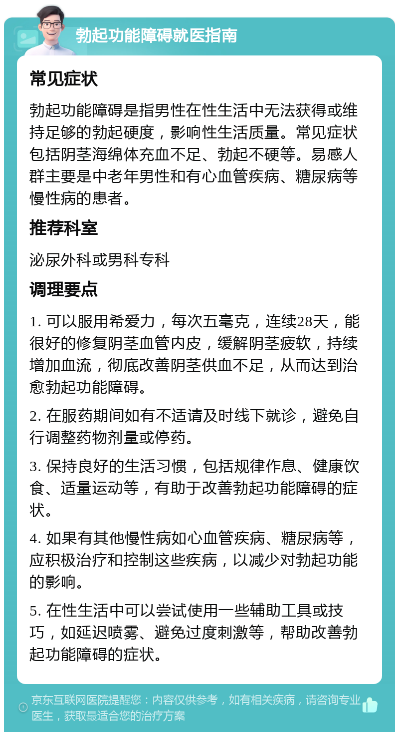 勃起功能障碍就医指南 常见症状 勃起功能障碍是指男性在性生活中无法获得或维持足够的勃起硬度，影响性生活质量。常见症状包括阴茎海绵体充血不足、勃起不硬等。易感人群主要是中老年男性和有心血管疾病、糖尿病等慢性病的患者。 推荐科室 泌尿外科或男科专科 调理要点 1. 可以服用希爱力，每次五毫克，连续28天，能很好的修复阴茎血管内皮，缓解阴茎疲软，持续增加血流，彻底改善阴茎供血不足，从而达到治愈勃起功能障碍。 2. 在服药期间如有不适请及时线下就诊，避免自行调整药物剂量或停药。 3. 保持良好的生活习惯，包括规律作息、健康饮食、适量运动等，有助于改善勃起功能障碍的症状。 4. 如果有其他慢性病如心血管疾病、糖尿病等，应积极治疗和控制这些疾病，以减少对勃起功能的影响。 5. 在性生活中可以尝试使用一些辅助工具或技巧，如延迟喷雾、避免过度刺激等，帮助改善勃起功能障碍的症状。