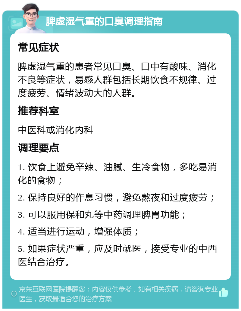 脾虚湿气重的口臭调理指南 常见症状 脾虚湿气重的患者常见口臭、口中有酸味、消化不良等症状，易感人群包括长期饮食不规律、过度疲劳、情绪波动大的人群。 推荐科室 中医科或消化内科 调理要点 1. 饮食上避免辛辣、油腻、生冷食物，多吃易消化的食物； 2. 保持良好的作息习惯，避免熬夜和过度疲劳； 3. 可以服用保和丸等中药调理脾胃功能； 4. 适当进行运动，增强体质； 5. 如果症状严重，应及时就医，接受专业的中西医结合治疗。