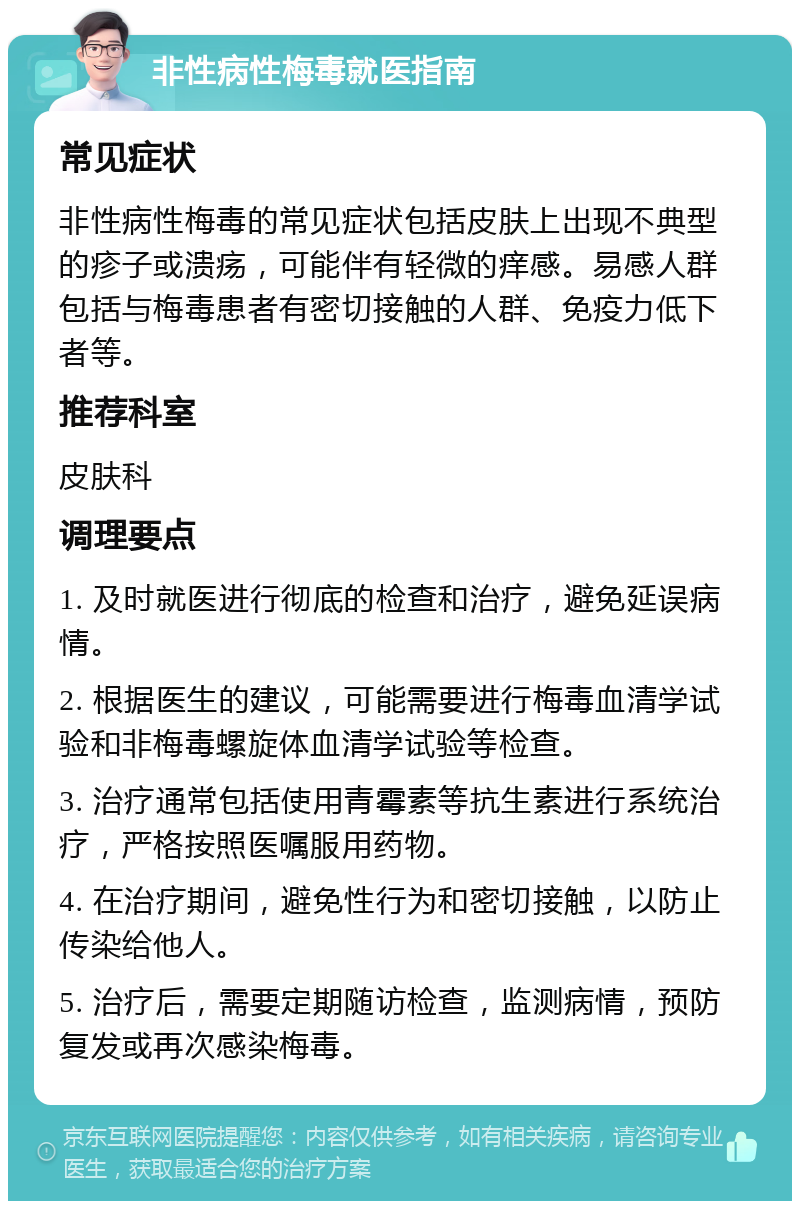 非性病性梅毒就医指南 常见症状 非性病性梅毒的常见症状包括皮肤上出现不典型的疹子或溃疡，可能伴有轻微的痒感。易感人群包括与梅毒患者有密切接触的人群、免疫力低下者等。 推荐科室 皮肤科 调理要点 1. 及时就医进行彻底的检查和治疗，避免延误病情。 2. 根据医生的建议，可能需要进行梅毒血清学试验和非梅毒螺旋体血清学试验等检查。 3. 治疗通常包括使用青霉素等抗生素进行系统治疗，严格按照医嘱服用药物。 4. 在治疗期间，避免性行为和密切接触，以防止传染给他人。 5. 治疗后，需要定期随访检查，监测病情，预防复发或再次感染梅毒。