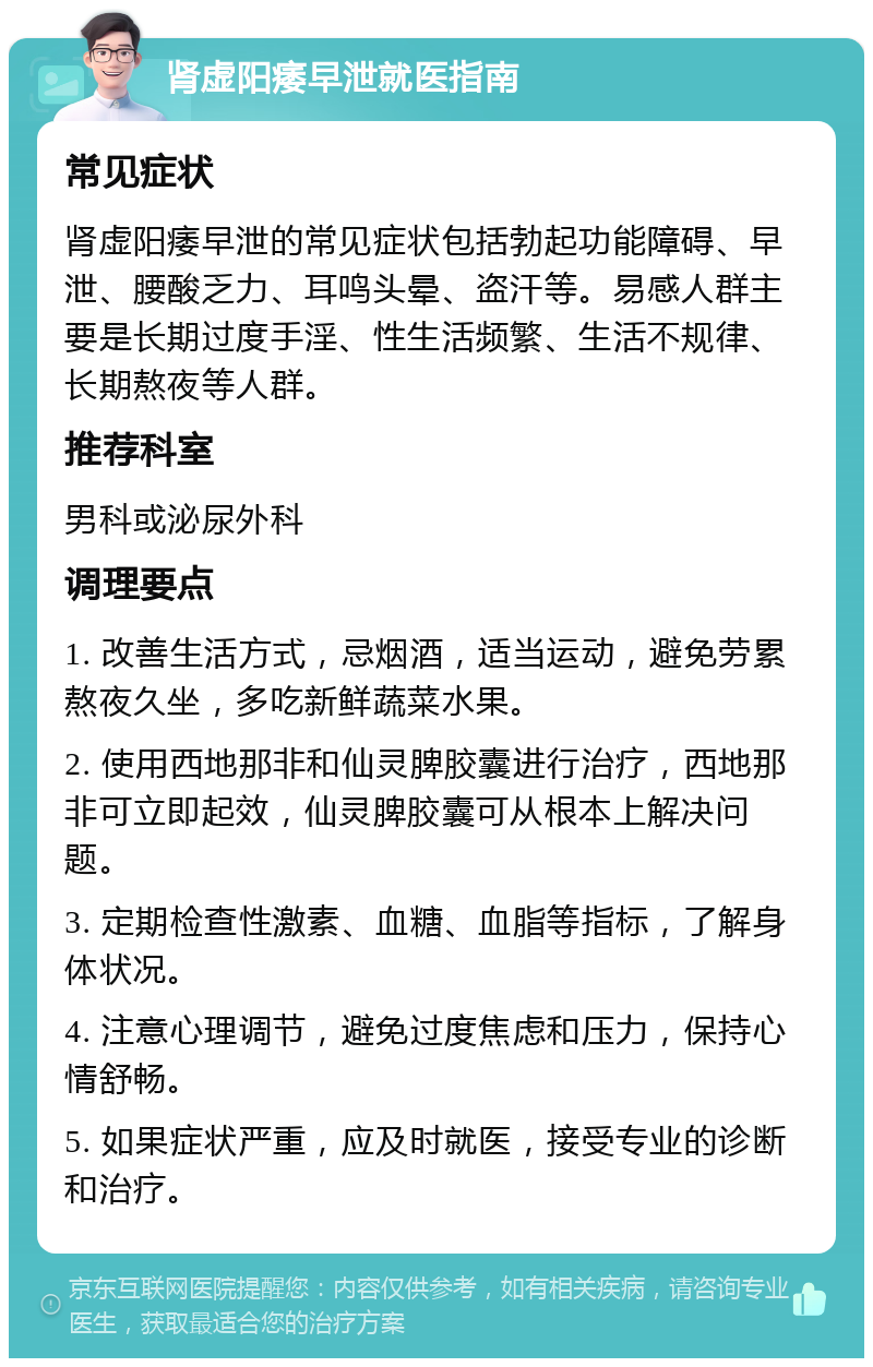 肾虚阳痿早泄就医指南 常见症状 肾虚阳痿早泄的常见症状包括勃起功能障碍、早泄、腰酸乏力、耳鸣头晕、盗汗等。易感人群主要是长期过度手淫、性生活频繁、生活不规律、长期熬夜等人群。 推荐科室 男科或泌尿外科 调理要点 1. 改善生活方式，忌烟酒，适当运动，避免劳累熬夜久坐，多吃新鲜蔬菜水果。 2. 使用西地那非和仙灵脾胶囊进行治疗，西地那非可立即起效，仙灵脾胶囊可从根本上解决问题。 3. 定期检查性激素、血糖、血脂等指标，了解身体状况。 4. 注意心理调节，避免过度焦虑和压力，保持心情舒畅。 5. 如果症状严重，应及时就医，接受专业的诊断和治疗。