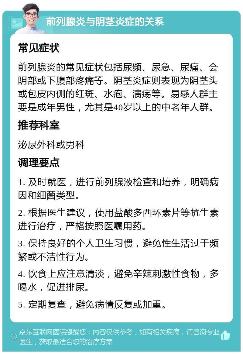 前列腺炎与阴茎炎症的关系 常见症状 前列腺炎的常见症状包括尿频、尿急、尿痛、会阴部或下腹部疼痛等。阴茎炎症则表现为阴茎头或包皮内侧的红斑、水疱、溃疡等。易感人群主要是成年男性，尤其是40岁以上的中老年人群。 推荐科室 泌尿外科或男科 调理要点 1. 及时就医，进行前列腺液检查和培养，明确病因和细菌类型。 2. 根据医生建议，使用盐酸多西环素片等抗生素进行治疗，严格按照医嘱用药。 3. 保持良好的个人卫生习惯，避免性生活过于频繁或不洁性行为。 4. 饮食上应注意清淡，避免辛辣刺激性食物，多喝水，促进排尿。 5. 定期复查，避免病情反复或加重。