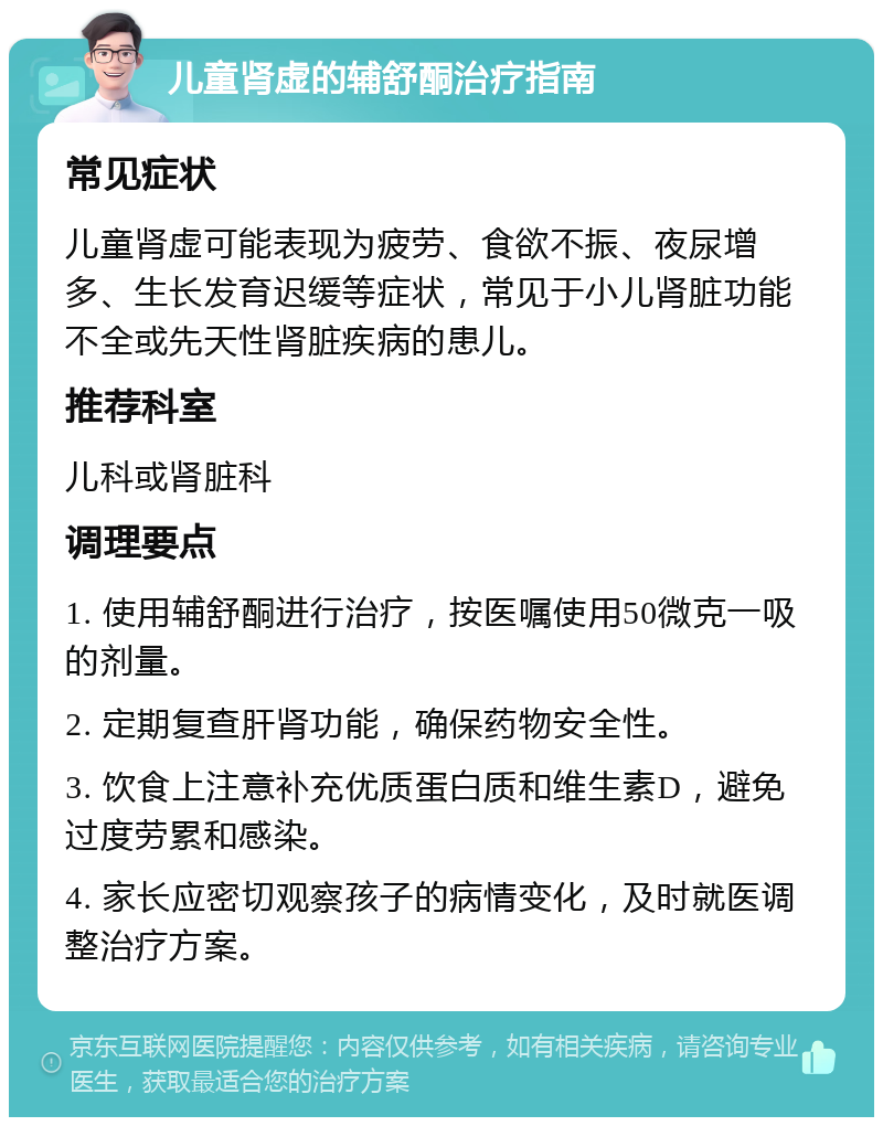 儿童肾虚的辅舒酮治疗指南 常见症状 儿童肾虚可能表现为疲劳、食欲不振、夜尿增多、生长发育迟缓等症状，常见于小儿肾脏功能不全或先天性肾脏疾病的患儿。 推荐科室 儿科或肾脏科 调理要点 1. 使用辅舒酮进行治疗，按医嘱使用50微克一吸的剂量。 2. 定期复查肝肾功能，确保药物安全性。 3. 饮食上注意补充优质蛋白质和维生素D，避免过度劳累和感染。 4. 家长应密切观察孩子的病情变化，及时就医调整治疗方案。