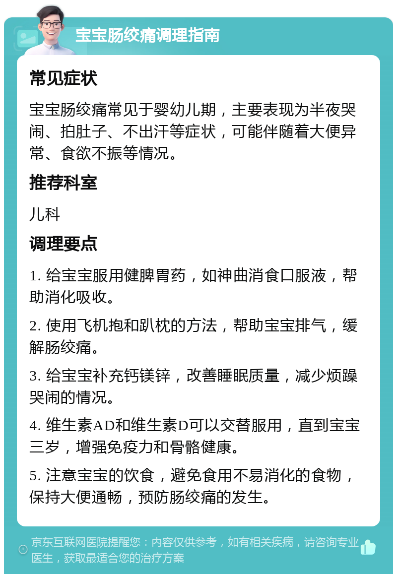 宝宝肠绞痛调理指南 常见症状 宝宝肠绞痛常见于婴幼儿期，主要表现为半夜哭闹、拍肚子、不出汗等症状，可能伴随着大便异常、食欲不振等情况。 推荐科室 儿科 调理要点 1. 给宝宝服用健脾胃药，如神曲消食口服液，帮助消化吸收。 2. 使用飞机抱和趴枕的方法，帮助宝宝排气，缓解肠绞痛。 3. 给宝宝补充钙镁锌，改善睡眠质量，减少烦躁哭闹的情况。 4. 维生素AD和维生素D可以交替服用，直到宝宝三岁，增强免疫力和骨骼健康。 5. 注意宝宝的饮食，避免食用不易消化的食物，保持大便通畅，预防肠绞痛的发生。