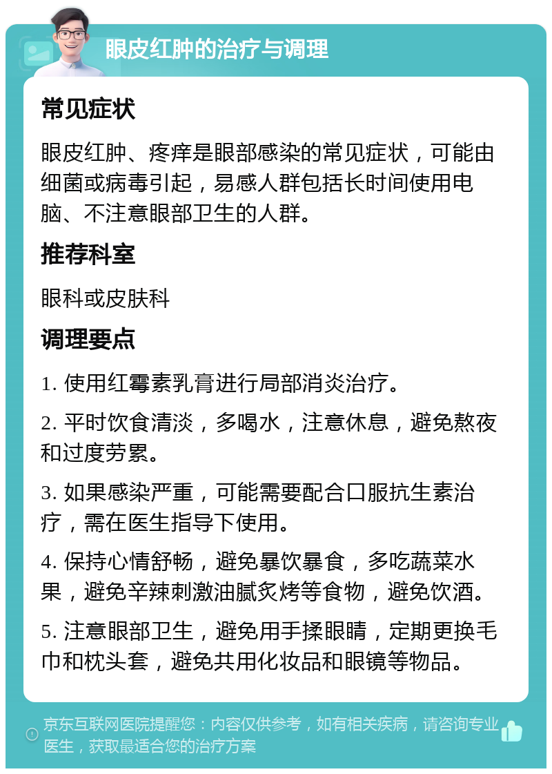 眼皮红肿的治疗与调理 常见症状 眼皮红肿、疼痒是眼部感染的常见症状，可能由细菌或病毒引起，易感人群包括长时间使用电脑、不注意眼部卫生的人群。 推荐科室 眼科或皮肤科 调理要点 1. 使用红霉素乳膏进行局部消炎治疗。 2. 平时饮食清淡，多喝水，注意休息，避免熬夜和过度劳累。 3. 如果感染严重，可能需要配合口服抗生素治疗，需在医生指导下使用。 4. 保持心情舒畅，避免暴饮暴食，多吃蔬菜水果，避免辛辣刺激油腻炙烤等食物，避免饮酒。 5. 注意眼部卫生，避免用手揉眼睛，定期更换毛巾和枕头套，避免共用化妆品和眼镜等物品。