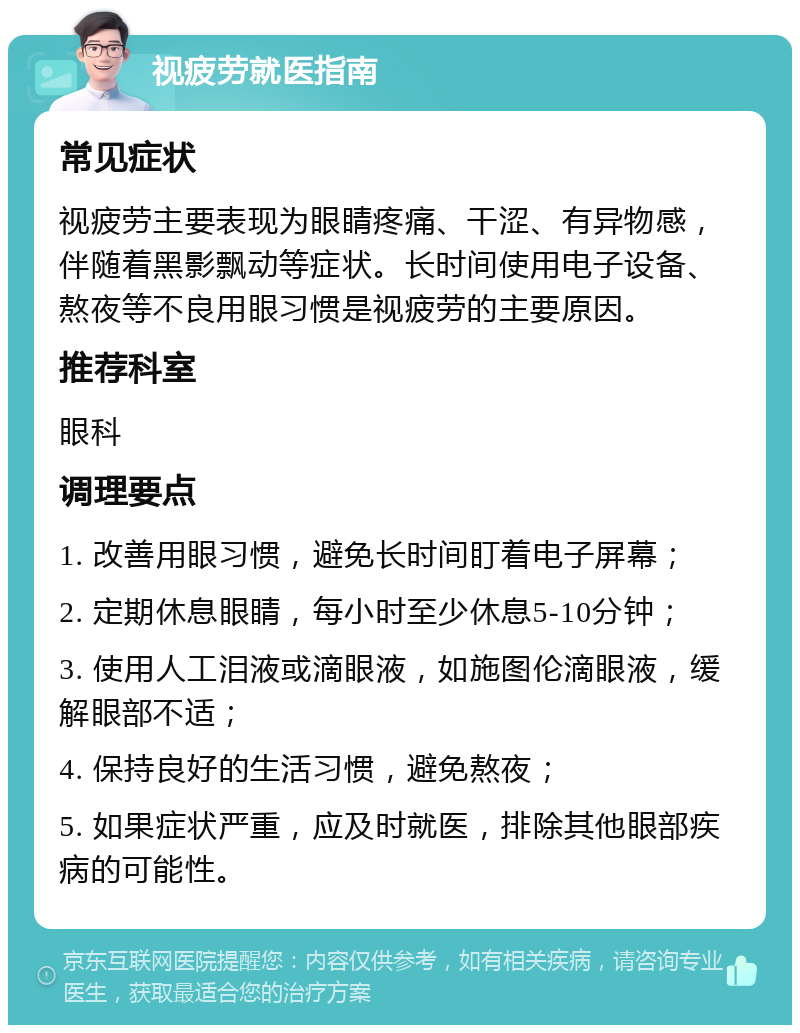 视疲劳就医指南 常见症状 视疲劳主要表现为眼睛疼痛、干涩、有异物感，伴随着黑影飘动等症状。长时间使用电子设备、熬夜等不良用眼习惯是视疲劳的主要原因。 推荐科室 眼科 调理要点 1. 改善用眼习惯，避免长时间盯着电子屏幕； 2. 定期休息眼睛，每小时至少休息5-10分钟； 3. 使用人工泪液或滴眼液，如施图伦滴眼液，缓解眼部不适； 4. 保持良好的生活习惯，避免熬夜； 5. 如果症状严重，应及时就医，排除其他眼部疾病的可能性。