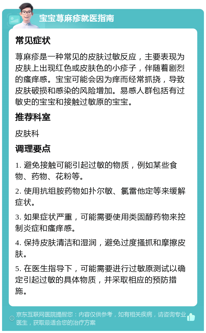 宝宝荨麻疹就医指南 常见症状 荨麻疹是一种常见的皮肤过敏反应，主要表现为皮肤上出现红色或皮肤色的小疹子，伴随着剧烈的瘙痒感。宝宝可能会因为痒而经常抓挠，导致皮肤破损和感染的风险增加。易感人群包括有过敏史的宝宝和接触过敏原的宝宝。 推荐科室 皮肤科 调理要点 1. 避免接触可能引起过敏的物质，例如某些食物、药物、花粉等。 2. 使用抗组胺药物如扑尔敏、氯雷他定等来缓解症状。 3. 如果症状严重，可能需要使用类固醇药物来控制炎症和瘙痒感。 4. 保持皮肤清洁和湿润，避免过度搔抓和摩擦皮肤。 5. 在医生指导下，可能需要进行过敏原测试以确定引起过敏的具体物质，并采取相应的预防措施。