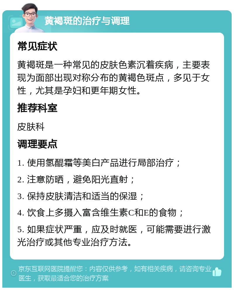 黄褐斑的治疗与调理 常见症状 黄褐斑是一种常见的皮肤色素沉着疾病，主要表现为面部出现对称分布的黄褐色斑点，多见于女性，尤其是孕妇和更年期女性。 推荐科室 皮肤科 调理要点 1. 使用氢醌霜等美白产品进行局部治疗； 2. 注意防晒，避免阳光直射； 3. 保持皮肤清洁和适当的保湿； 4. 饮食上多摄入富含维生素C和E的食物； 5. 如果症状严重，应及时就医，可能需要进行激光治疗或其他专业治疗方法。