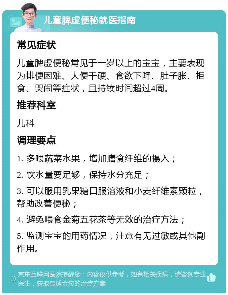 儿童脾虚便秘就医指南 常见症状 儿童脾虚便秘常见于一岁以上的宝宝，主要表现为排便困难、大便干硬、食欲下降、肚子胀、拒食、哭闹等症状，且持续时间超过4周。 推荐科室 儿科 调理要点 1. 多喂蔬菜水果，增加膳食纤维的摄入； 2. 饮水量要足够，保持水分充足； 3. 可以服用乳果糖口服溶液和小麦纤维素颗粒，帮助改善便秘； 4. 避免喂食金菊五花茶等无效的治疗方法； 5. 监测宝宝的用药情况，注意有无过敏或其他副作用。