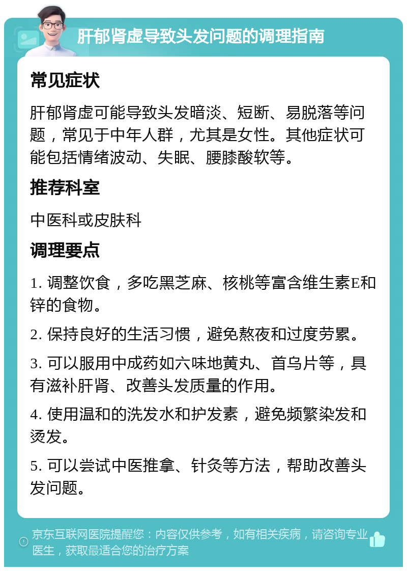 肝郁肾虚导致头发问题的调理指南 常见症状 肝郁肾虚可能导致头发暗淡、短断、易脱落等问题，常见于中年人群，尤其是女性。其他症状可能包括情绪波动、失眠、腰膝酸软等。 推荐科室 中医科或皮肤科 调理要点 1. 调整饮食，多吃黑芝麻、核桃等富含维生素E和锌的食物。 2. 保持良好的生活习惯，避免熬夜和过度劳累。 3. 可以服用中成药如六味地黄丸、首乌片等，具有滋补肝肾、改善头发质量的作用。 4. 使用温和的洗发水和护发素，避免频繁染发和烫发。 5. 可以尝试中医推拿、针灸等方法，帮助改善头发问题。