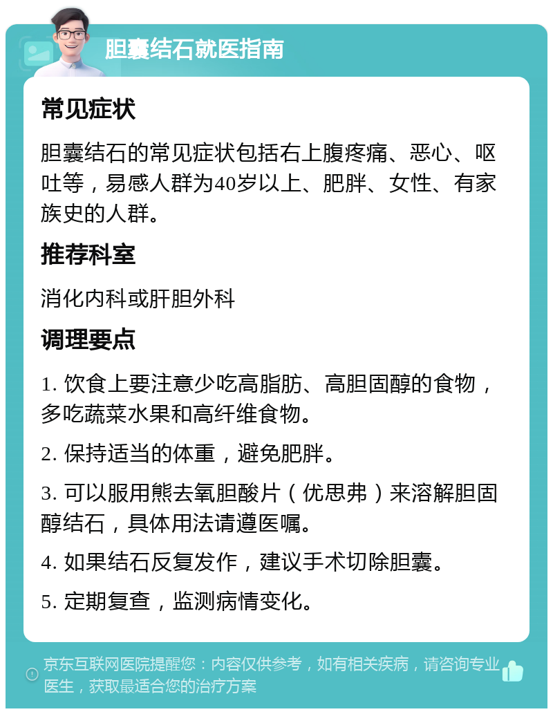 胆囊结石就医指南 常见症状 胆囊结石的常见症状包括右上腹疼痛、恶心、呕吐等，易感人群为40岁以上、肥胖、女性、有家族史的人群。 推荐科室 消化内科或肝胆外科 调理要点 1. 饮食上要注意少吃高脂肪、高胆固醇的食物，多吃蔬菜水果和高纤维食物。 2. 保持适当的体重，避免肥胖。 3. 可以服用熊去氧胆酸片（优思弗）来溶解胆固醇结石，具体用法请遵医嘱。 4. 如果结石反复发作，建议手术切除胆囊。 5. 定期复查，监测病情变化。