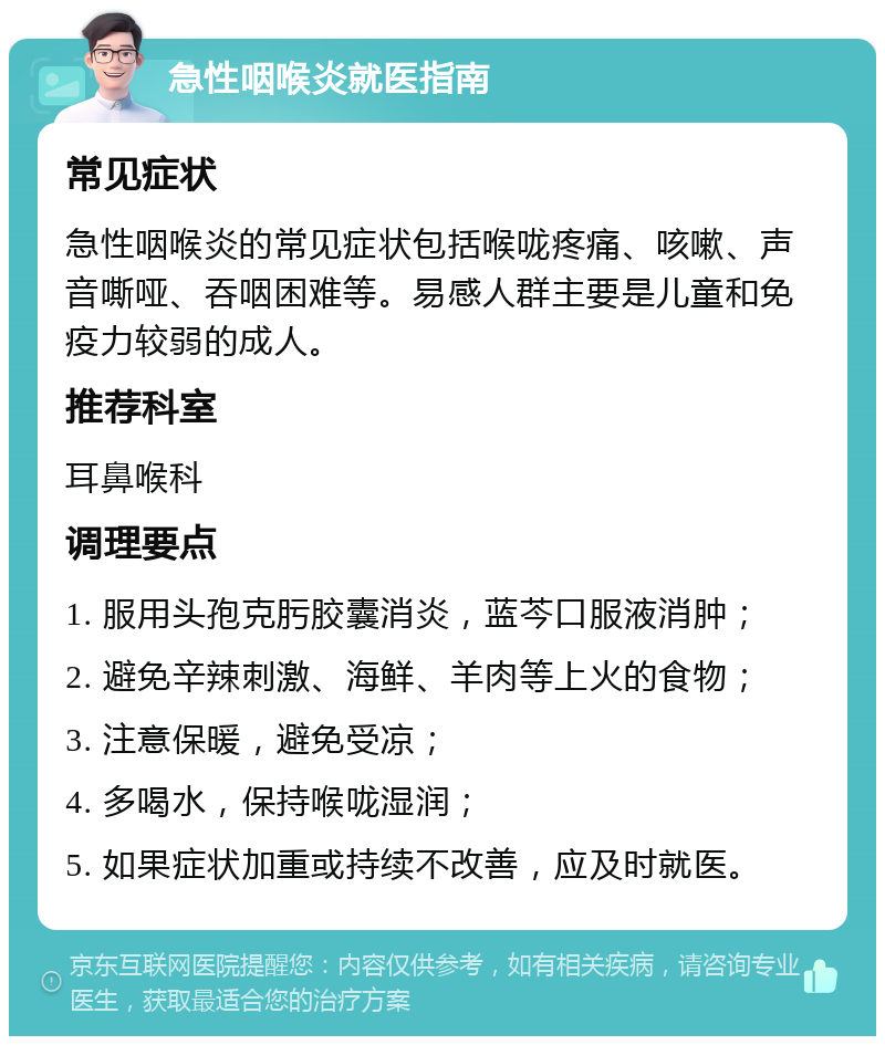 急性咽喉炎就医指南 常见症状 急性咽喉炎的常见症状包括喉咙疼痛、咳嗽、声音嘶哑、吞咽困难等。易感人群主要是儿童和免疫力较弱的成人。 推荐科室 耳鼻喉科 调理要点 1. 服用头孢克肟胶囊消炎，蓝芩口服液消肿； 2. 避免辛辣刺激、海鲜、羊肉等上火的食物； 3. 注意保暖，避免受凉； 4. 多喝水，保持喉咙湿润； 5. 如果症状加重或持续不改善，应及时就医。